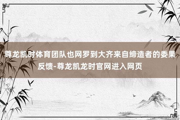 尊龙凯时体育团队也网罗到大齐来自缔造者的委果反馈-尊龙凯龙时官网进入网页