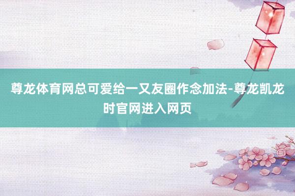 尊龙体育网总可爱给一又友圈作念加法-尊龙凯龙时官网进入网页