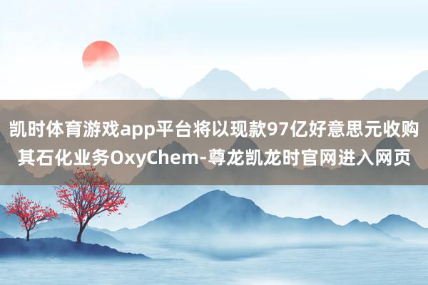 凯时体育游戏app平台将以现款97亿好意思元收购其石化业务OxyChem-尊龙凯龙时官网进入网页