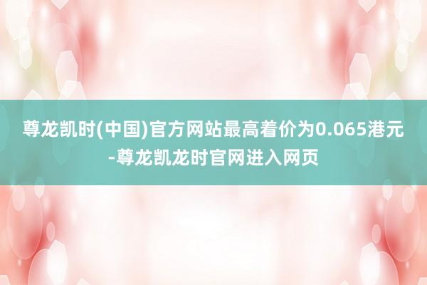 尊龙凯时(中国)官方网站最高着价为0.065港元-尊龙凯龙时官网进入网页