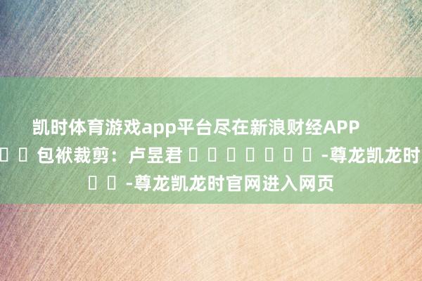 凯时体育游戏app平台尽在新浪财经APP            						包袱裁剪：卢昱君 							-尊龙凯龙时官网进入网页