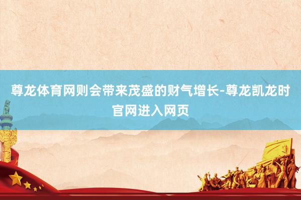 尊龙体育网则会带来茂盛的财气增长-尊龙凯龙时官网进入网页