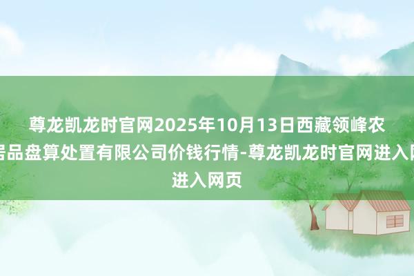 尊龙凯龙时官网2025年10月13日西藏领峰农副居品盘算处置有限公司价钱行情-尊龙凯龙时官网进入网页
