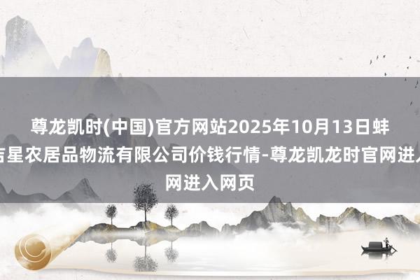尊龙凯时(中国)官方网站2025年10月13日蚌埠海吉星农居品物流有限公司价钱行情-尊龙凯龙时官网进入网页