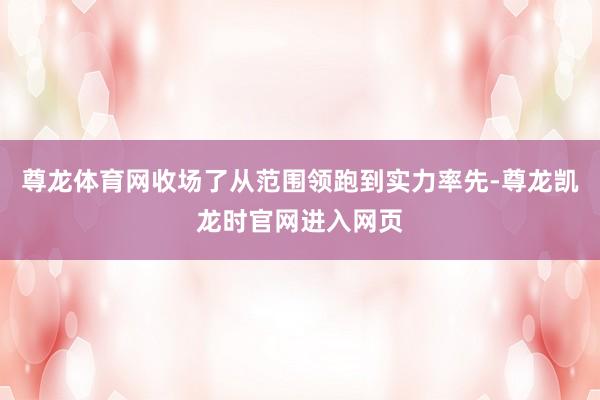 尊龙体育网收场了从范围领跑到实力率先-尊龙凯龙时官网进入网页