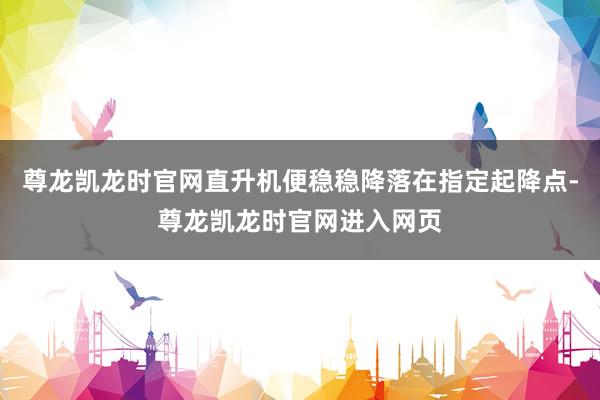 尊龙凯龙时官网直升机便稳稳降落在指定起降点-尊龙凯龙时官网进入网页