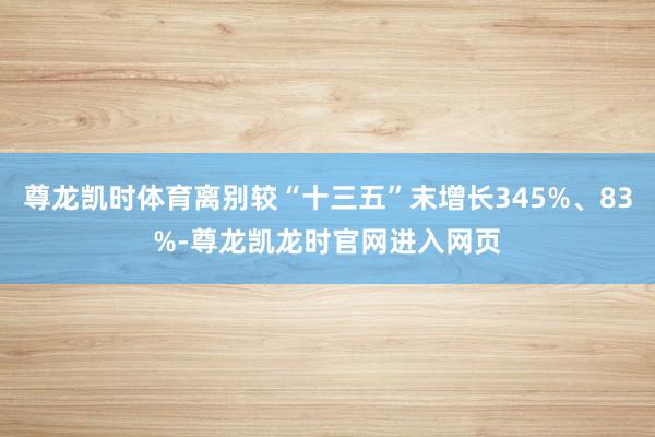 尊龙凯时体育离别较“十三五”末增长345%、83%-尊龙凯龙时官网进入网页