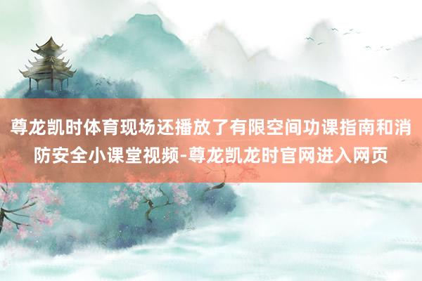 尊龙凯时体育现场还播放了有限空间功课指南和消防安全小课堂视频-尊龙凯龙时官网进入网页