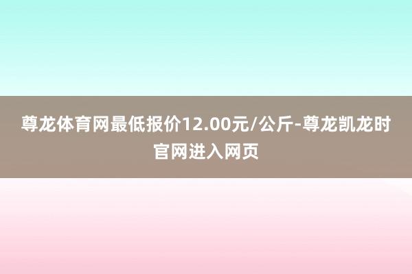 尊龙体育网最低报价12.00元/公斤-尊龙凯龙时官网进入网页