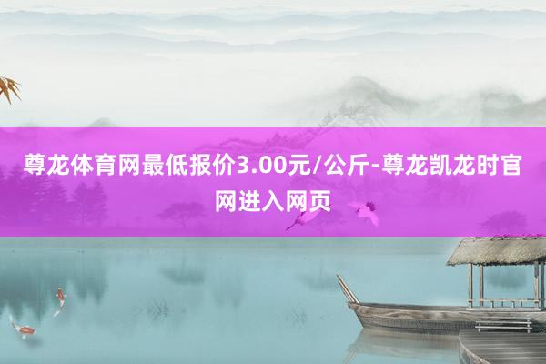 尊龙体育网最低报价3.00元/公斤-尊龙凯龙时官网进入网页