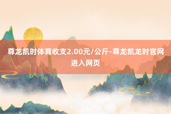 尊龙凯时体育收支2.00元/公斤-尊龙凯龙时官网进入网页