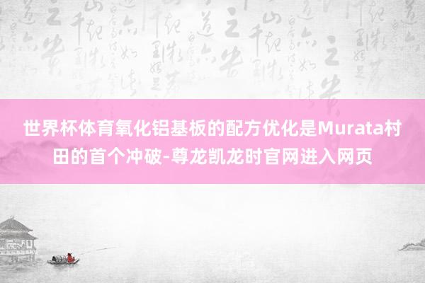 世界杯体育氧化铝基板的配方优化是Murata村田的首个冲破-尊龙凯龙时官网进入网页