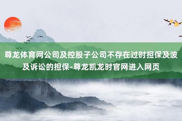 尊龙体育网公司及控股子公司不存在过时担保及波及诉讼的担保-尊龙凯龙时官网进入网页