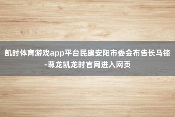 凯时体育游戏app平台民建安阳市委会布告长马锋-尊龙凯龙时官网进入网页