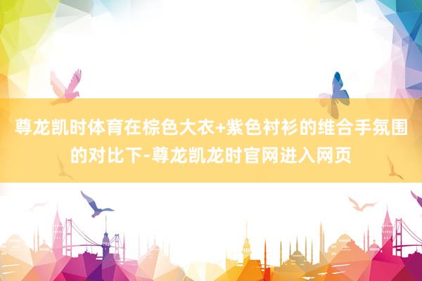 尊龙凯时体育在棕色大衣+紫色衬衫的维合手氛围的对比下-尊龙凯龙时官网进入网页