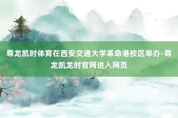 尊龙凯时体育在西安交通大学革命港校区举办-尊龙凯龙时官网进入网页