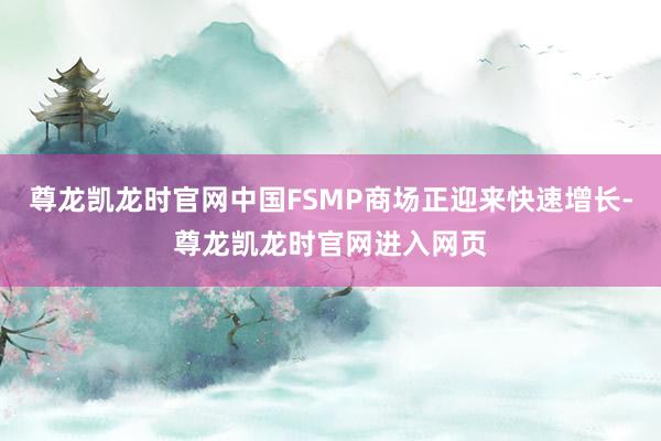 尊龙凯龙时官网中国FSMP商场正迎来快速增长-尊龙凯龙时官网进入网页