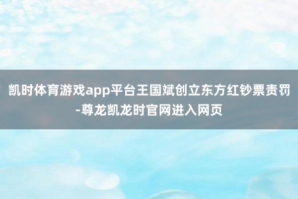 凯时体育游戏app平台王国斌创立东方红钞票责罚-尊龙凯龙时官网进入网页