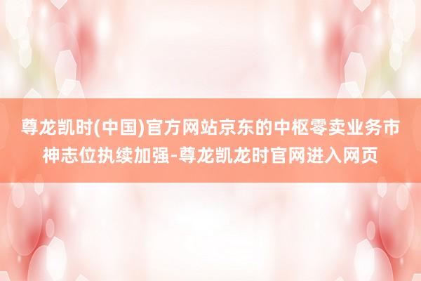 尊龙凯时(中国)官方网站京东的中枢零卖业务市神志位执续加强-尊龙凯龙时官网进入网页