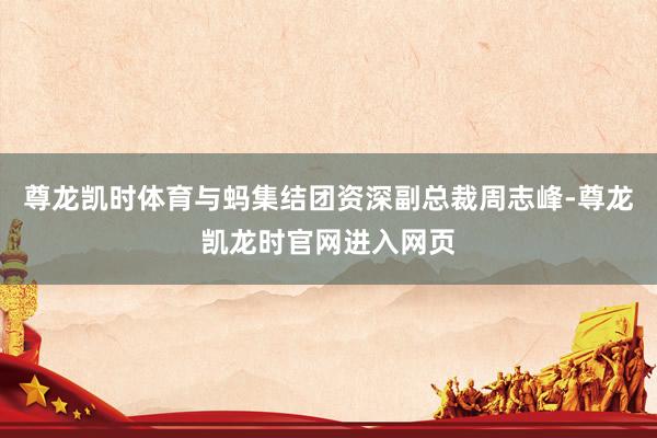 尊龙凯时体育与蚂集结团资深副总裁周志峰-尊龙凯龙时官网进入网页