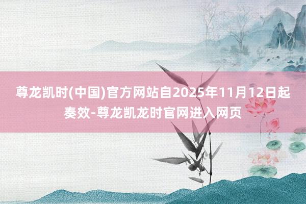 尊龙凯时(中国)官方网站自2025年11月12日起奏效-尊龙凯龙时官网进入网页