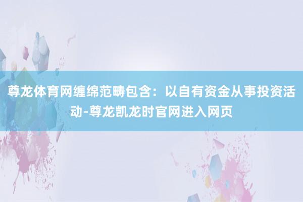 尊龙体育网缠绵范畴包含：以自有资金从事投资活动-尊龙凯龙时官网进入网页