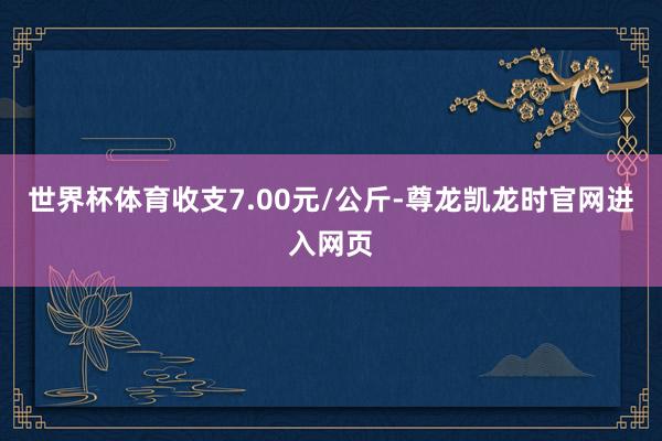 世界杯体育收支7.00元/公斤-尊龙凯龙时官网进入网页