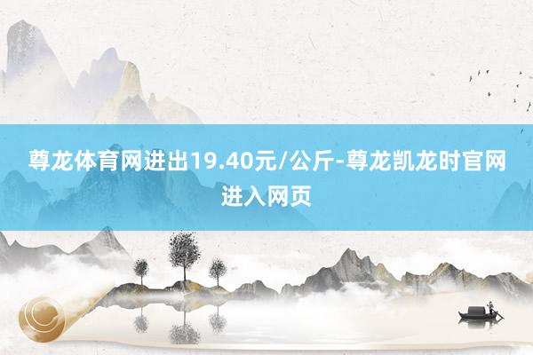 尊龙体育网进出19.40元/公斤-尊龙凯龙时官网进入网页