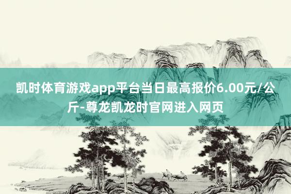 凯时体育游戏app平台当日最高报价6.00元/公斤-尊龙凯龙时官网进入网页