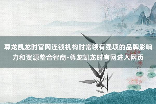 尊龙凯龙时官网连锁机构时常领有强项的品牌影响力和资源整合智商-尊龙凯龙时官网进入网页