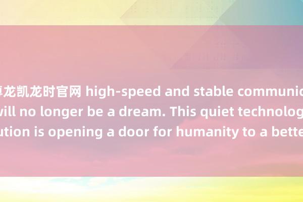 尊龙凯龙时官网 high-speed and stable communication networks will no longer be a dream. This quiet technological revolution is opening a door for humanity to a better future.-尊龙凯龙时官网进入网页