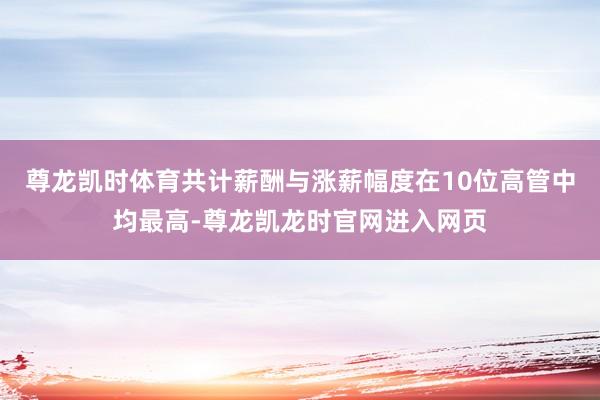 尊龙凯时体育共计薪酬与涨薪幅度在10位高管中均最高-尊龙凯龙时官网进入网页
