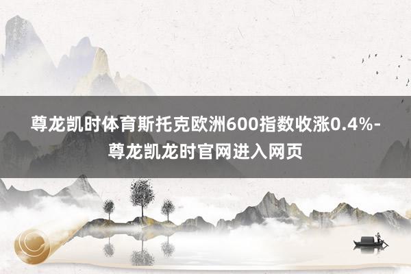 尊龙凯时体育　　斯托克欧洲600指数收涨0.4%-尊龙凯龙时官网进入网页
