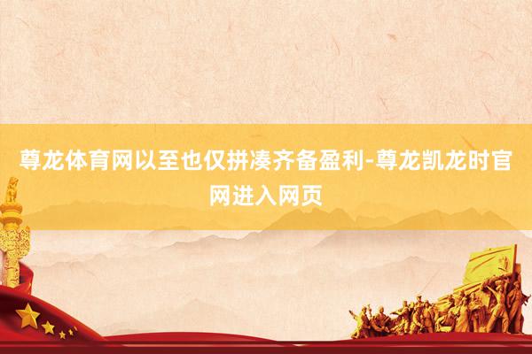 尊龙体育网以至也仅拼凑齐备盈利-尊龙凯龙时官网进入网页