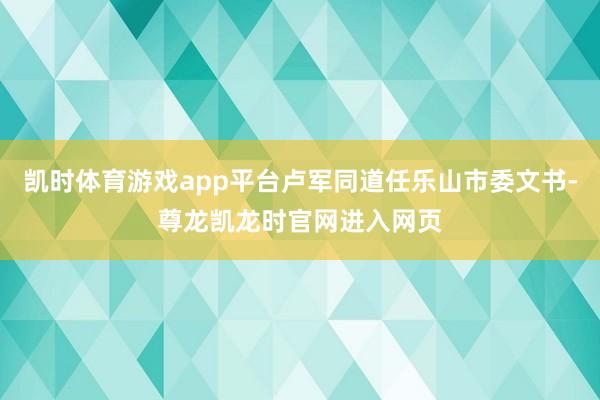 凯时体育游戏app平台卢军同道任乐山市委文书-尊龙凯龙时官网进入网页