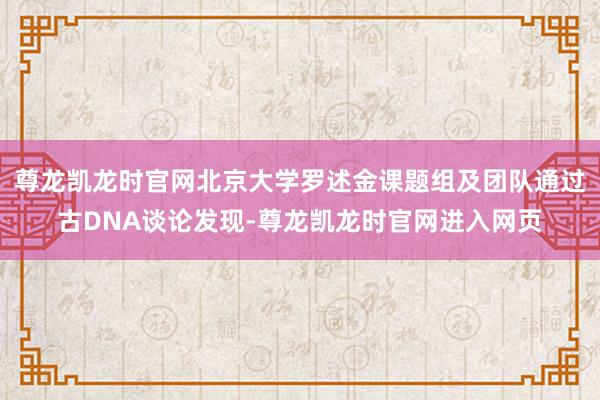 尊龙凯龙时官网北京大学罗述金课题组及团队通过古DNA谈论发现-尊龙凯龙时官网进入网页
