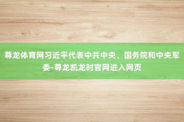 尊龙体育网习近平代表中共中央、国务院和中央军委-尊龙凯龙时官网进入网页