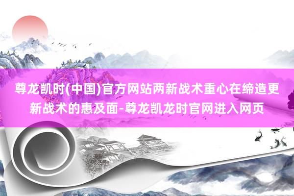 尊龙凯时(中国)官方网站两新战术重心在缔造更新战术的惠及面-尊龙凯龙时官网进入网页