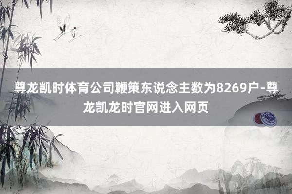 尊龙凯时体育公司鞭策东说念主数为8269户-尊龙凯龙时官网进入网页