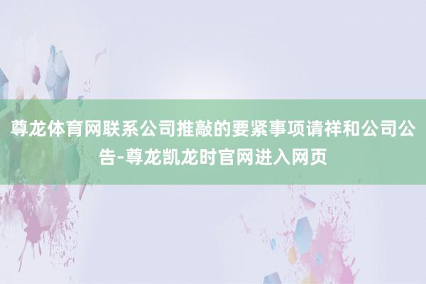 尊龙体育网联系公司推敲的要紧事项请祥和公司公告-尊龙凯龙时官网进入网页