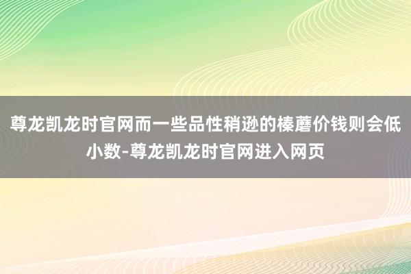 尊龙凯龙时官网而一些品性稍逊的榛蘑价钱则会低小数-尊龙凯龙时官网进入网页