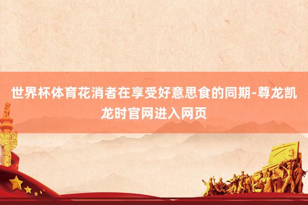 世界杯体育花消者在享受好意思食的同期-尊龙凯龙时官网进入网页