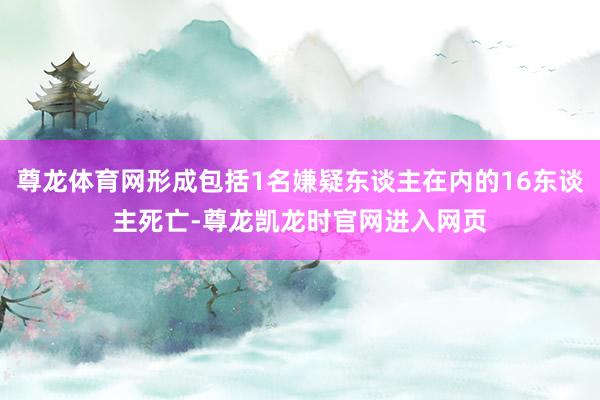 尊龙体育网形成包括1名嫌疑东谈主在内的16东谈主死亡-尊龙凯龙时官网进入网页