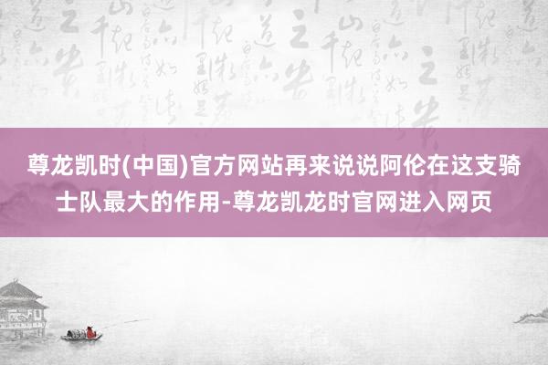 尊龙凯时(中国)官方网站再来说说阿伦在这支骑士队最大的作用-尊龙凯龙时官网进入网页
