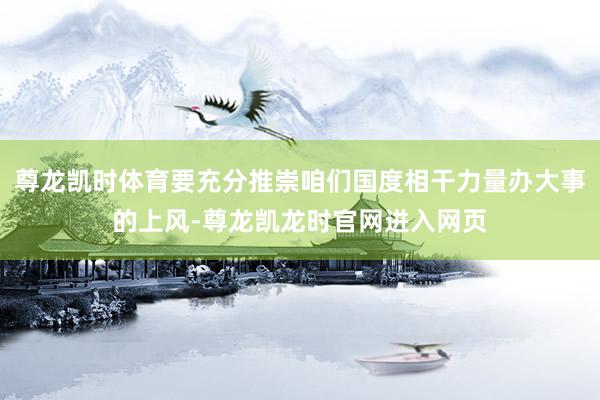 尊龙凯时体育要充分推崇咱们国度相干力量办大事的上风-尊龙凯龙时官网进入网页
