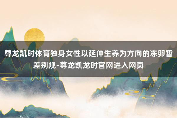尊龙凯时体育独身女性以延伸生养为方向的冻卵暂差别规-尊龙凯龙时官网进入网页