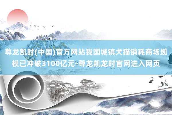 尊龙凯时(中国)官方网站我国城镇犬猫销耗商场规模已冲破3100亿元-尊龙凯龙时官网进入网页