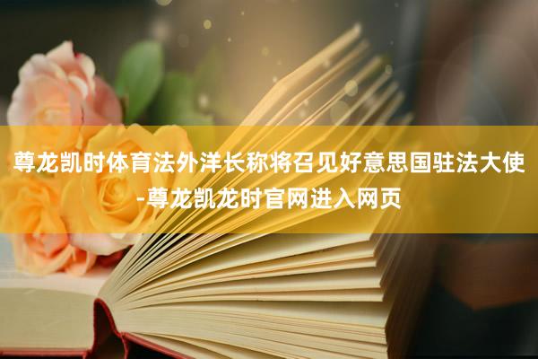 尊龙凯时体育法外洋长称将召见好意思国驻法大使-尊龙凯龙时官网进入网页
